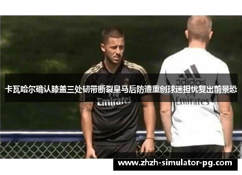 卡瓦哈尔确认膝盖三处韧带断裂皇马后防遭重创球迷担忧复出前景恐