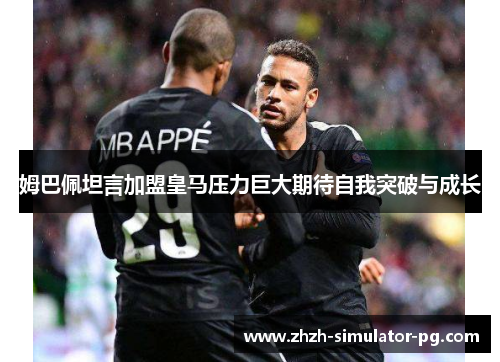 姆巴佩坦言加盟皇马压力巨大期待自我突破与成长